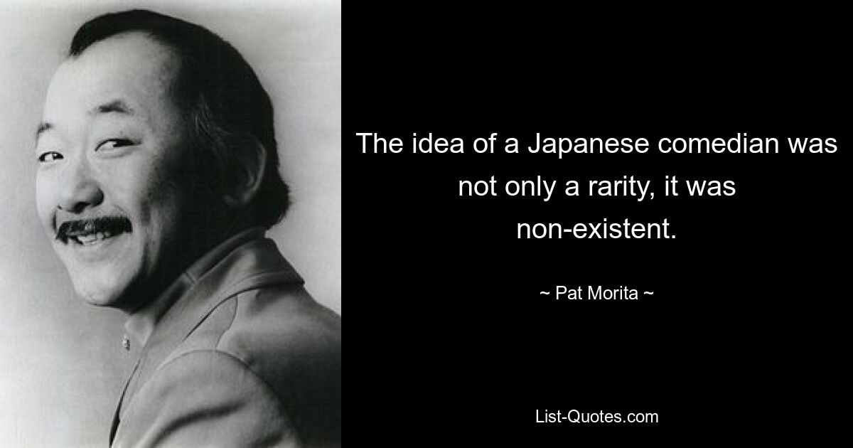 The idea of a Japanese comedian was not only a rarity, it was non-existent. — © Pat Morita