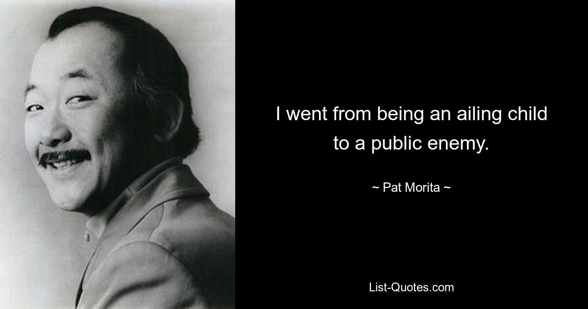 I went from being an ailing child to a public enemy. — © Pat Morita