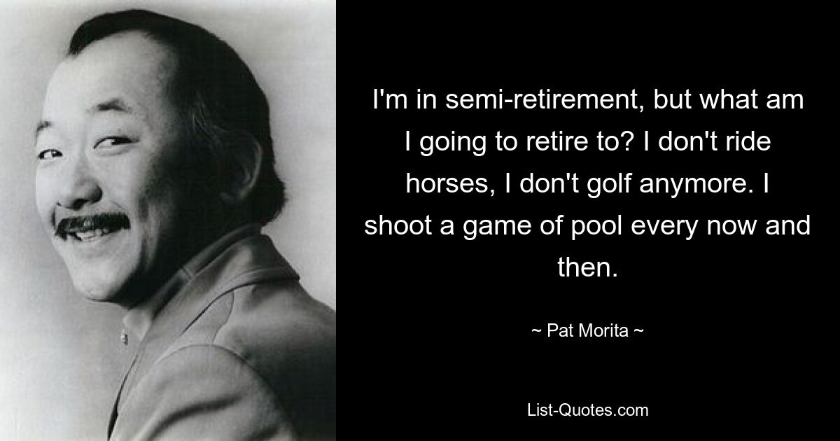 I'm in semi-retirement, but what am I going to retire to? I don't ride horses, I don't golf anymore. I shoot a game of pool every now and then. — © Pat Morita