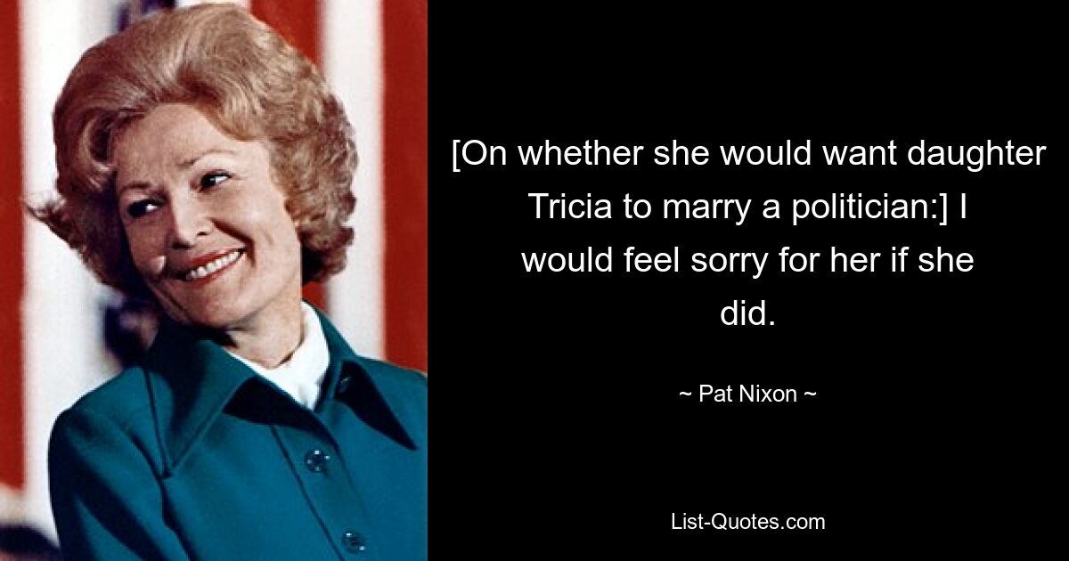 [On whether she would want daughter Tricia to marry a politician:] I would feel sorry for her if she did. — © Pat Nixon