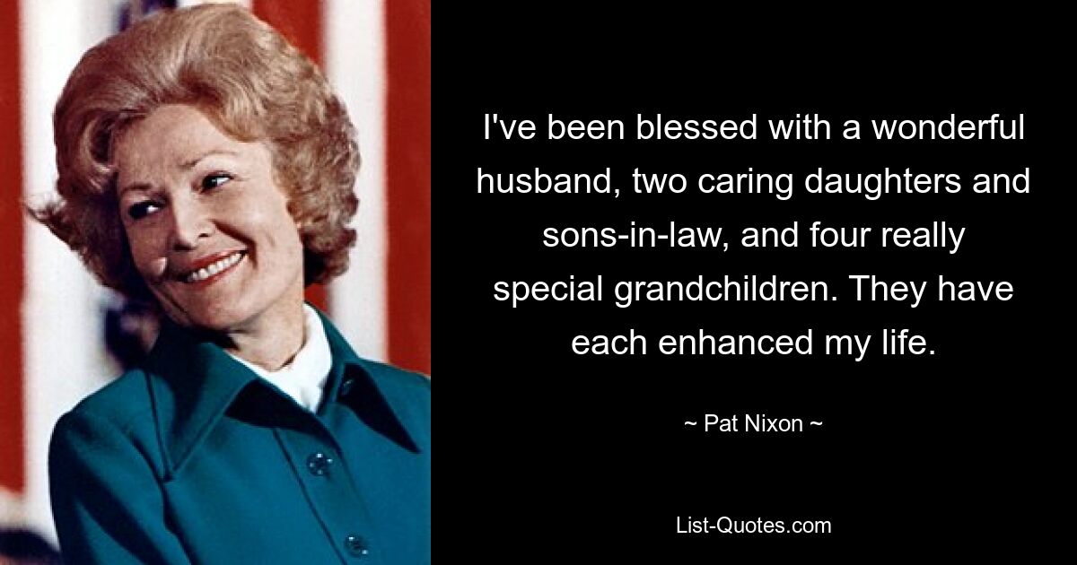 I've been blessed with a wonderful husband, two caring daughters and sons-in-law, and four really special grandchildren. They have each enhanced my life. — © Pat Nixon