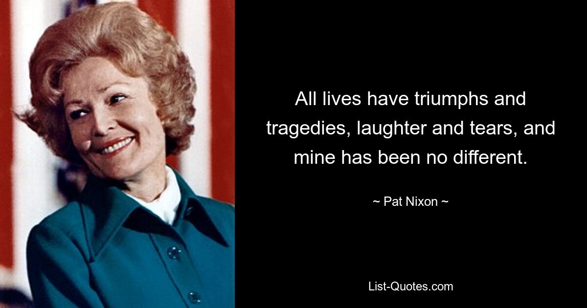 All lives have triumphs and tragedies, laughter and tears, and mine has been no different. — © Pat Nixon