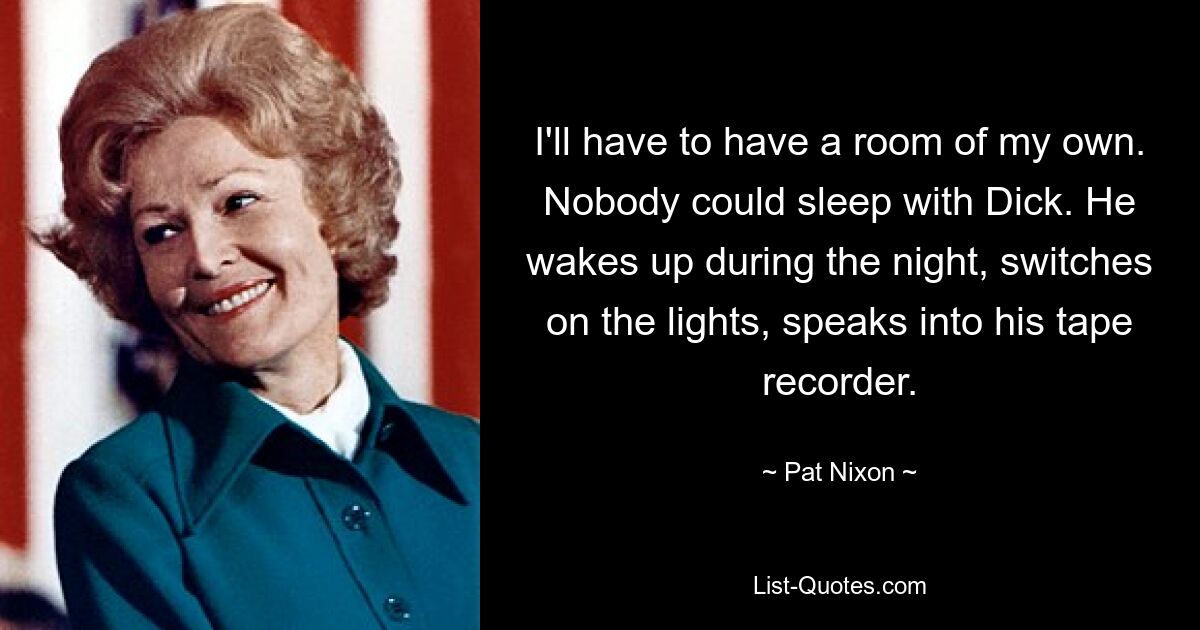 I'll have to have a room of my own. Nobody could sleep with Dick. He wakes up during the night, switches on the lights, speaks into his tape recorder. — © Pat Nixon