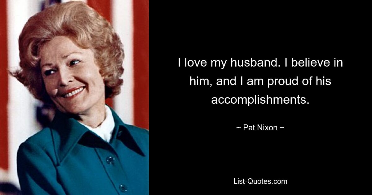 I love my husband. I believe in him, and I am proud of his accomplishments. — © Pat Nixon