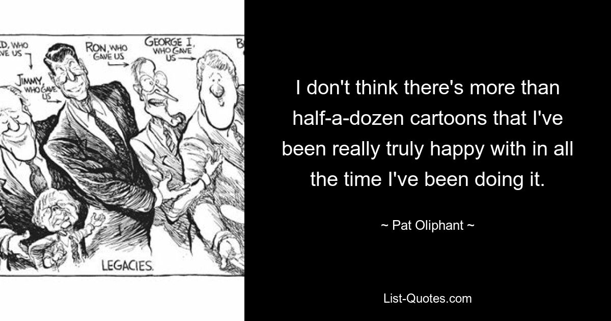 I don't think there's more than half-a-dozen cartoons that I've been really truly happy with in all the time I've been doing it. — © Pat Oliphant