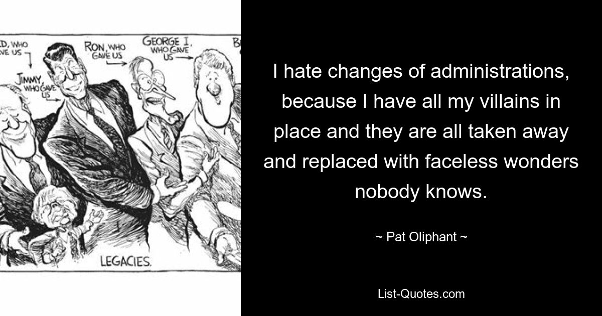 I hate changes of administrations, because I have all my villains in place and they are all taken away and replaced with faceless wonders nobody knows. — © Pat Oliphant