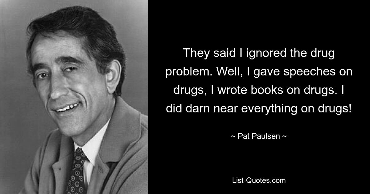 They said I ignored the drug problem. Well, I gave speeches on drugs, I wrote books on drugs. I did darn near everything on drugs! — © Pat Paulsen