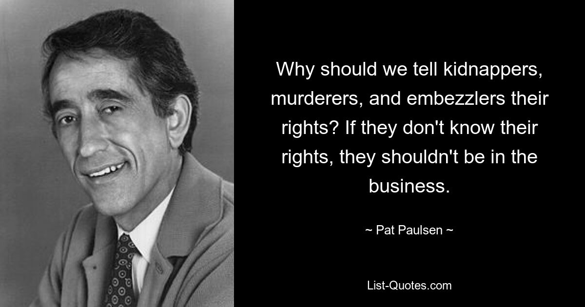 Why should we tell kidnappers, murderers, and embezzlers their rights? If they don't know their rights, they shouldn't be in the business. — © Pat Paulsen