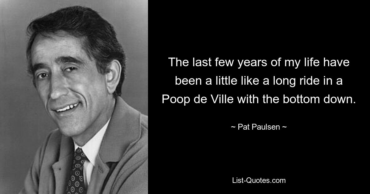 The last few years of my life have been a little like a long ride in a Poop de Ville with the bottom down. — © Pat Paulsen