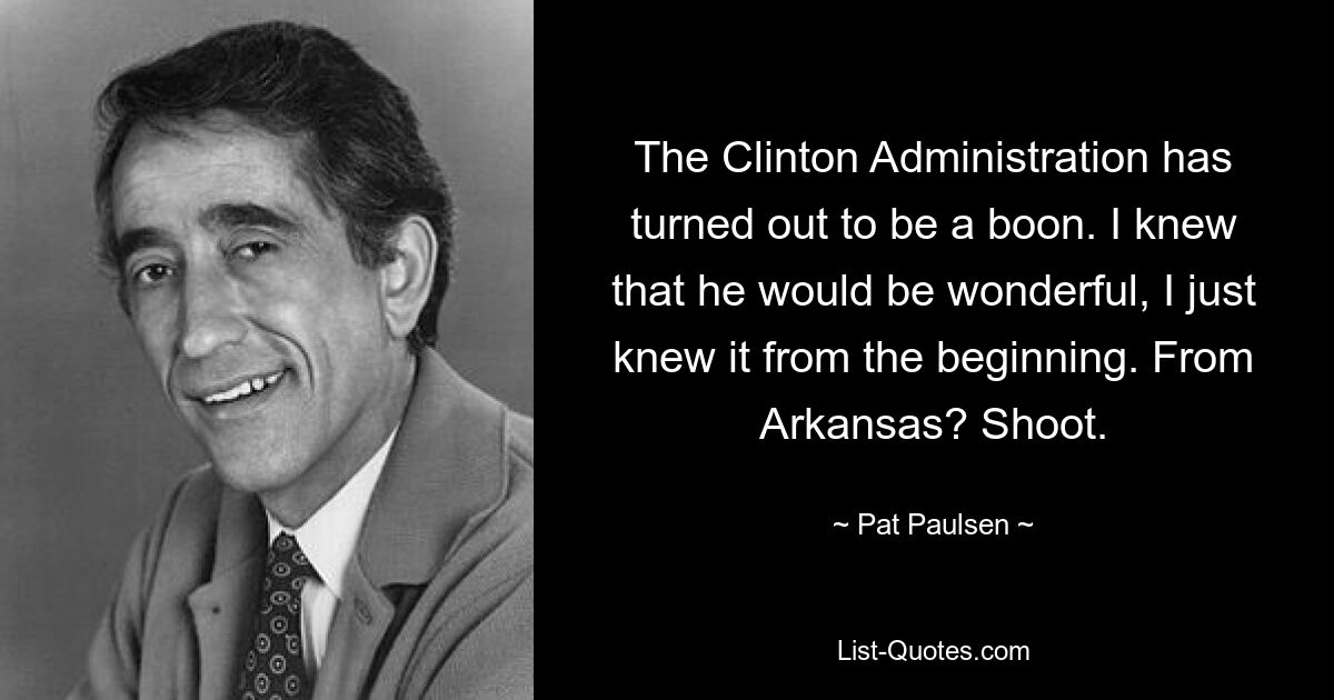 The Clinton Administration has turned out to be a boon. I knew that he would be wonderful, I just knew it from the beginning. From Arkansas? Shoot. — © Pat Paulsen