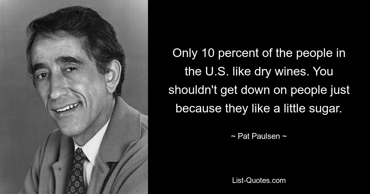 Only 10 percent of the people in the U.S. like dry wines. You shouldn't get down on people just because they like a little sugar. — © Pat Paulsen