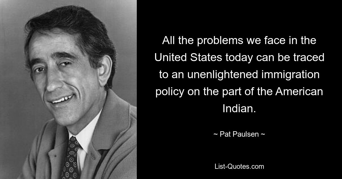 All the problems we face in the United States today can be traced to an unenlightened immigration policy on the part of the American Indian. — © Pat Paulsen