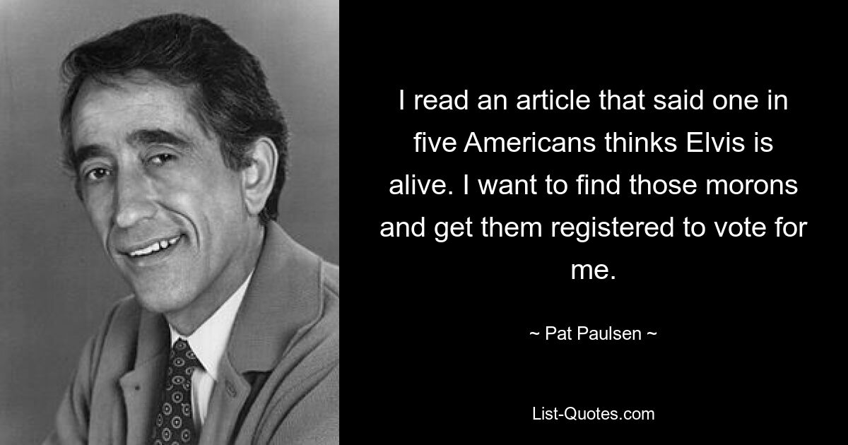 I read an article that said one in five Americans thinks Elvis is alive. I want to find those morons and get them registered to vote for me. — © Pat Paulsen