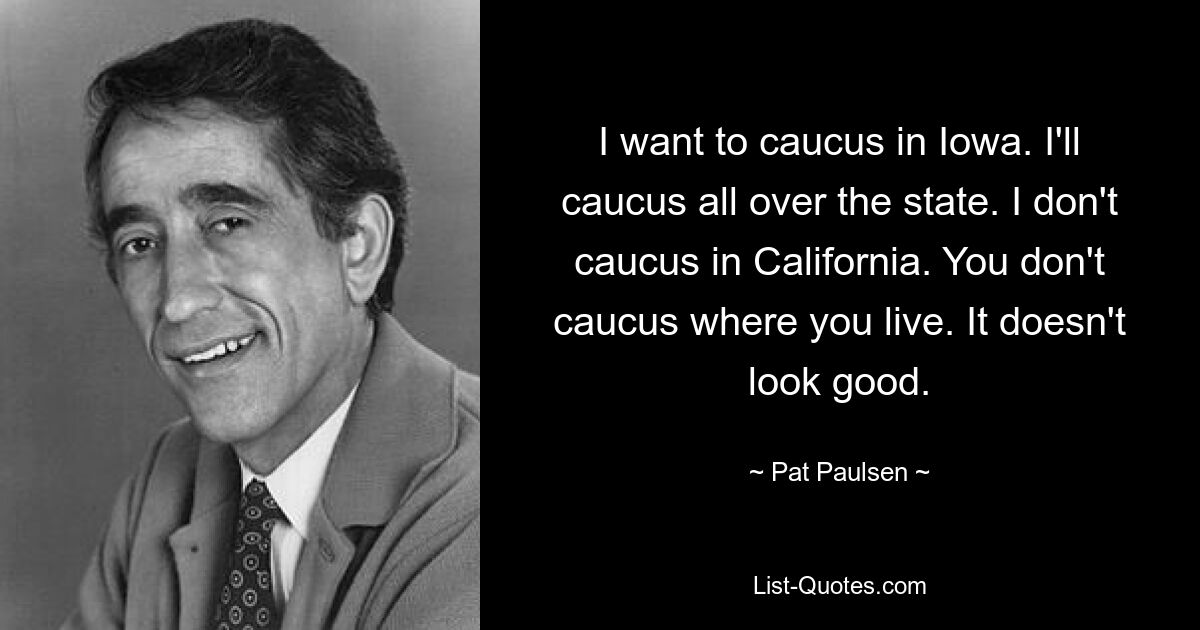 I want to caucus in Iowa. I'll caucus all over the state. I don't caucus in California. You don't caucus where you live. It doesn't look good. — © Pat Paulsen