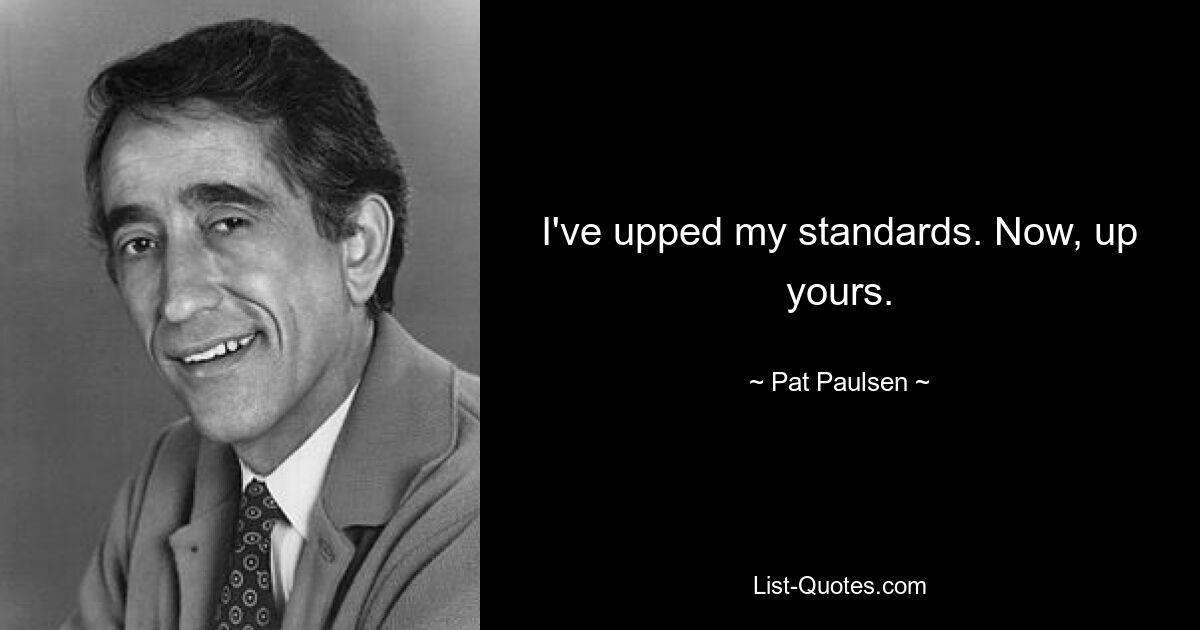 I've upped my standards. Now, up yours. — © Pat Paulsen