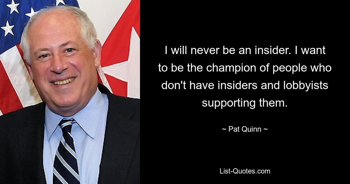 I will never be an insider. I want to be the champion of people who don't have insiders and lobbyists supporting them. — © Pat Quinn