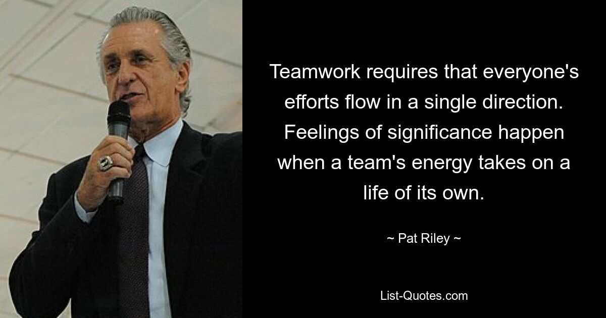 Teamwork requires that everyone's efforts flow in a single direction. Feelings of significance happen when a team's energy takes on a life of its own. — © Pat Riley