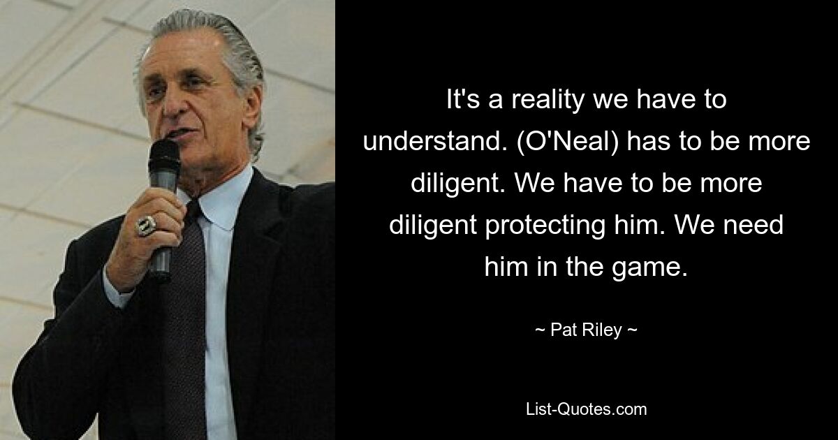 It's a reality we have to understand. (O'Neal) has to be more diligent. We have to be more diligent protecting him. We need him in the game. — © Pat Riley