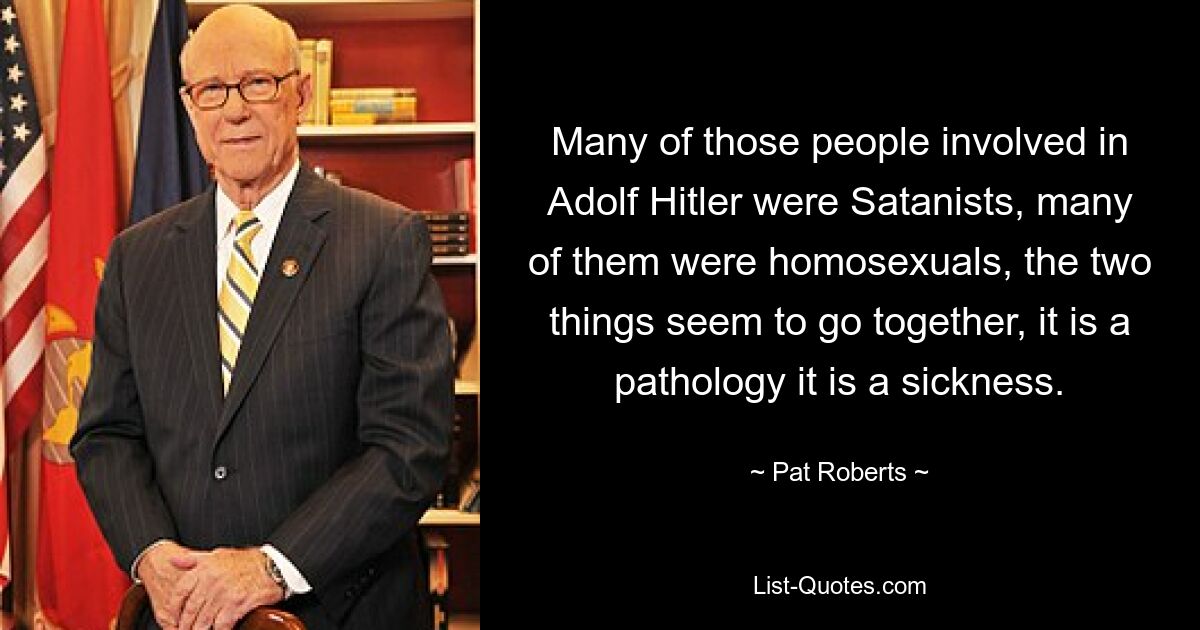 Many of those people involved in Adolf Hitler were Satanists, many of them were homosexuals, the two things seem to go together, it is a pathology it is a sickness. — © Pat Roberts