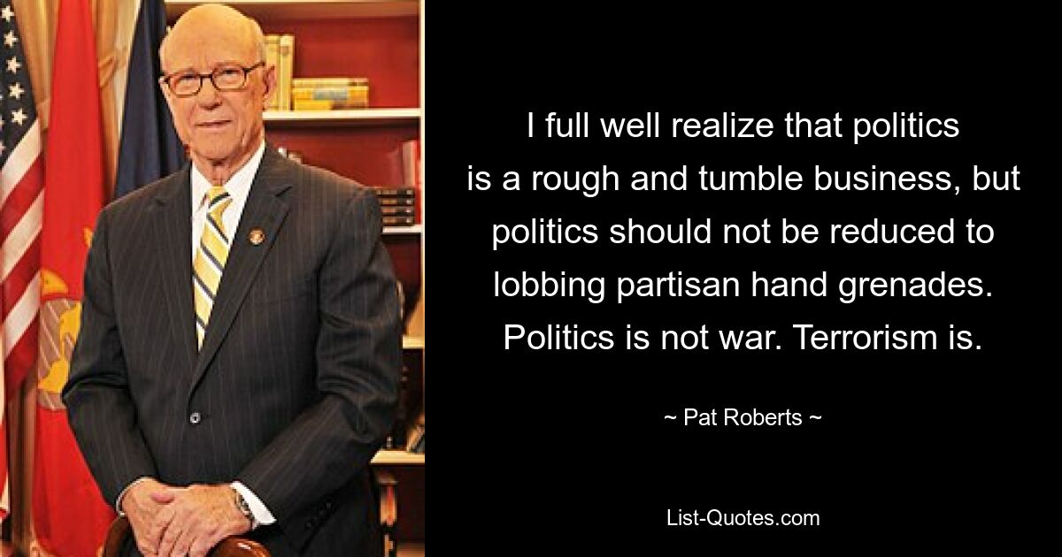 I full well realize that politics is a rough and tumble business, but politics should not be reduced to lobbing partisan hand grenades. Politics is not war. Terrorism is. — © Pat Roberts