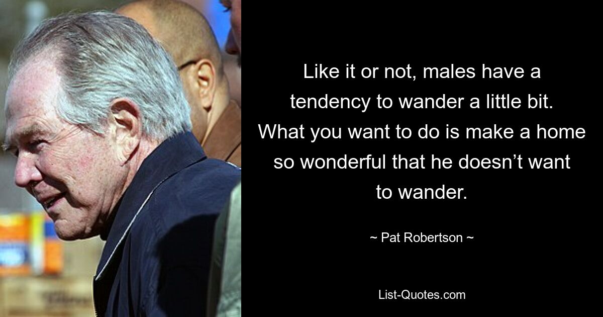 Like it or not, males have a tendency to wander a little bit. What you want to do is make a home so wonderful that he doesn’t want to wander. — © Pat Robertson