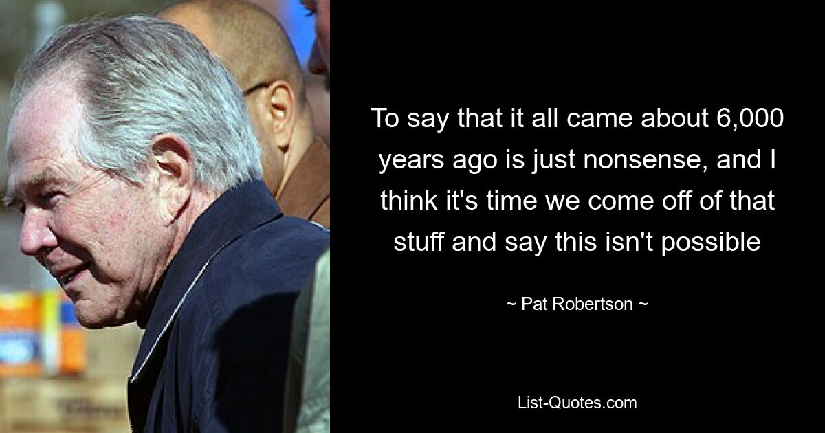 To say that it all came about 6,000 years ago is just nonsense, and I think it's time we come off of that stuff and say this isn't possible — © Pat Robertson