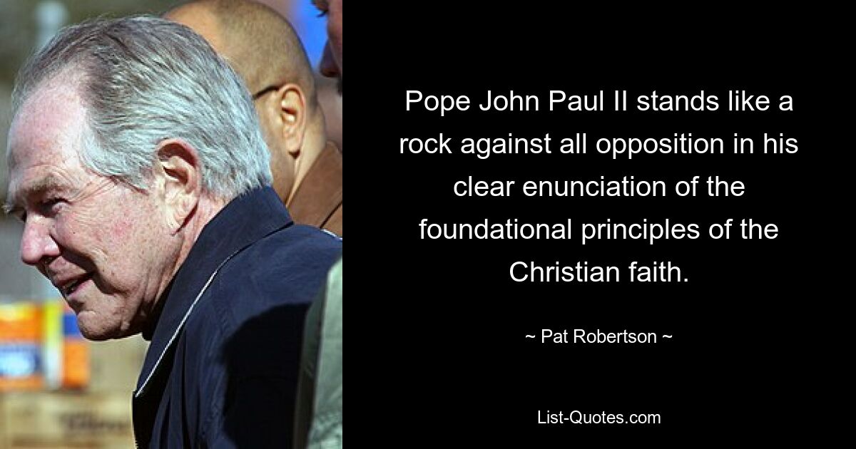 Pope John Paul II stands like a rock against all opposition in his clear enunciation of the foundational principles of the Christian faith. — © Pat Robertson