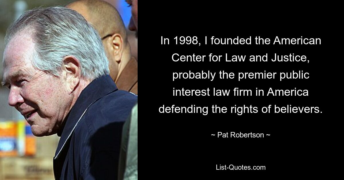 In 1998, I founded the American Center for Law and Justice, probably the premier public interest law firm in America defending the rights of believers. — © Pat Robertson