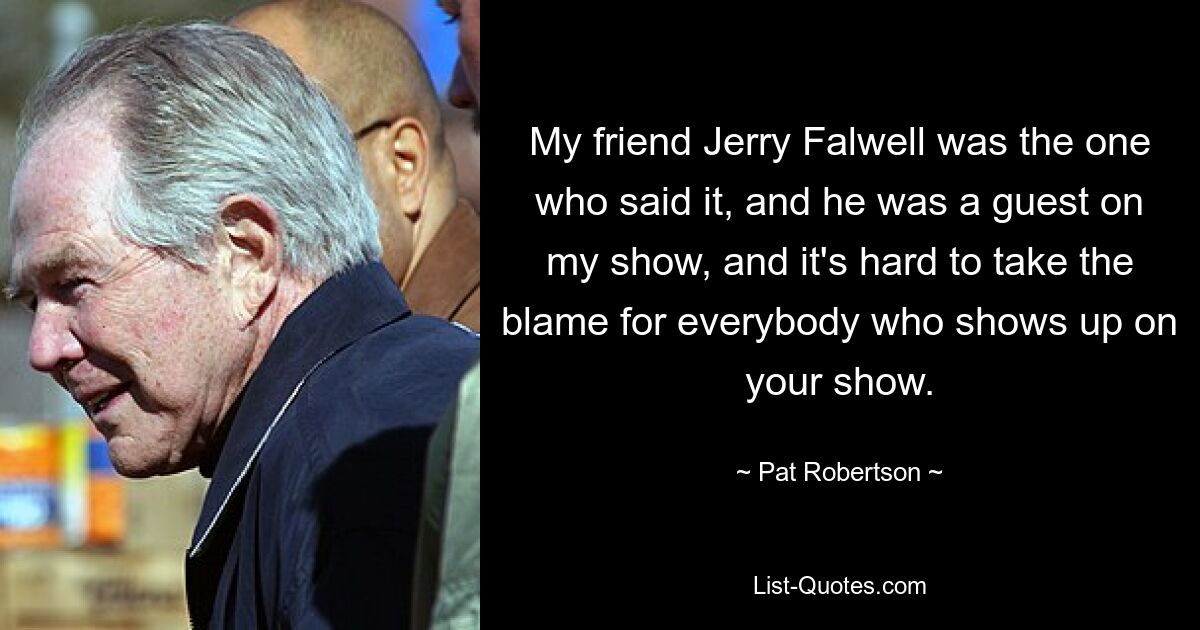 My friend Jerry Falwell was the one who said it, and he was a guest on my show, and it's hard to take the blame for everybody who shows up on your show. — © Pat Robertson