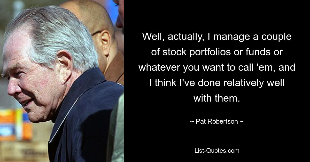 Well, actually, I manage a couple of stock portfolios or funds or whatever you want to call 'em, and I think I've done relatively well with them. — © Pat Robertson