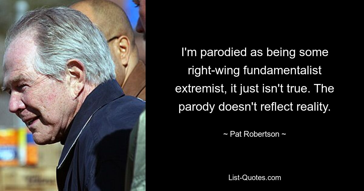 I'm parodied as being some right-wing fundamentalist extremist, it just isn't true. The parody doesn't reflect reality. — © Pat Robertson