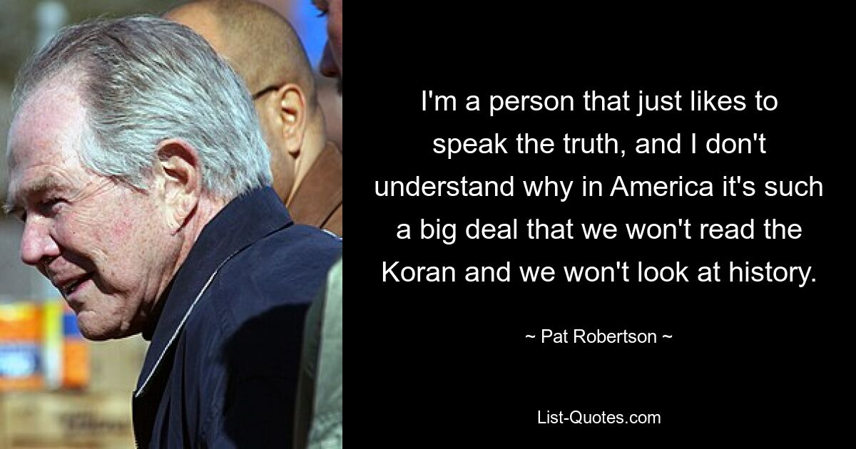 I'm a person that just likes to speak the truth, and I don't understand why in America it's such a big deal that we won't read the Koran and we won't look at history. — © Pat Robertson