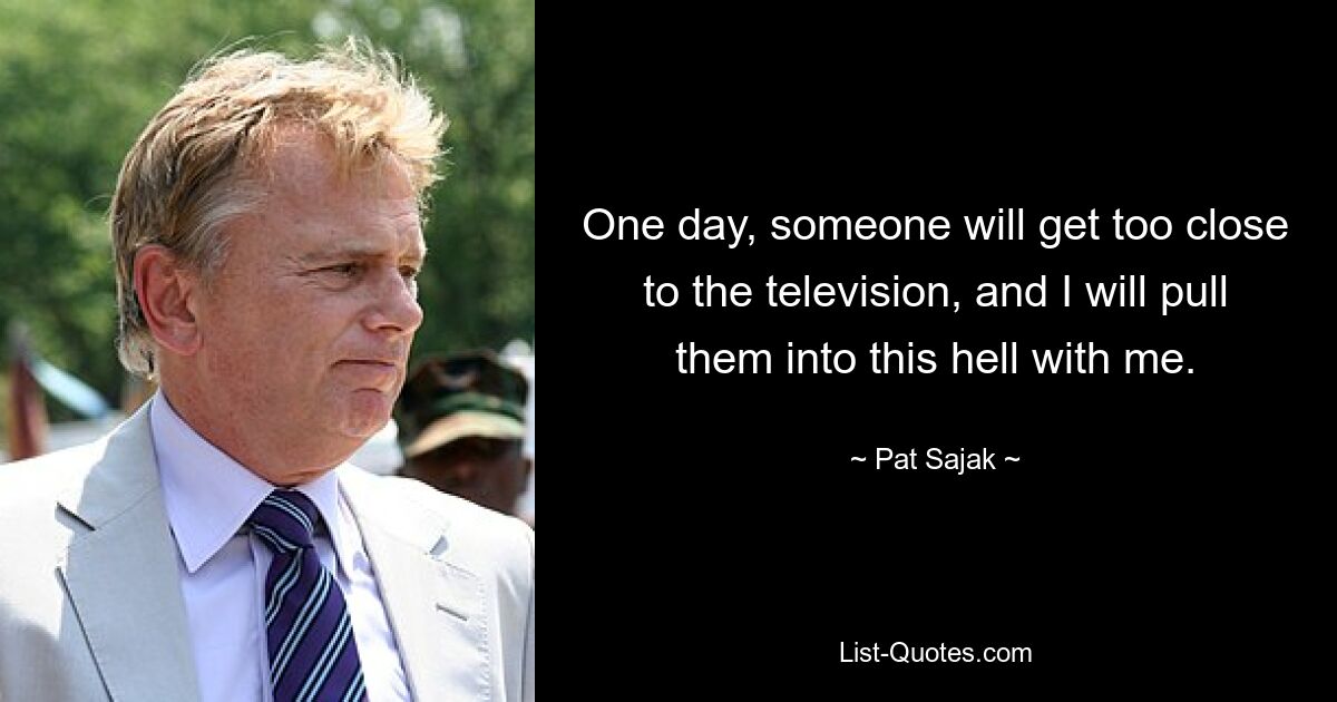 One day, someone will get too close to the television, and I will pull them into this hell with me. — © Pat Sajak