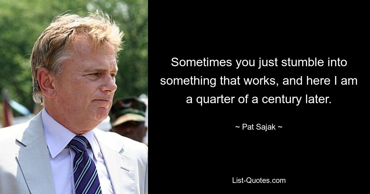 Sometimes you just stumble into something that works, and here I am a quarter of a century later. — © Pat Sajak