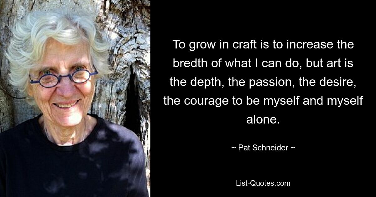 To grow in craft is to increase the bredth of what I can do, but art is the depth, the passion, the desire, the courage to be myself and myself alone. — © Pat Schneider