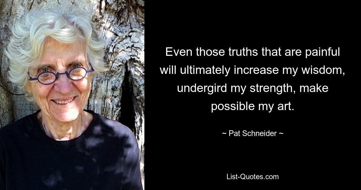 Even those truths that are painful will ultimately increase my wisdom, undergird my strength, make possible my art. — © Pat Schneider