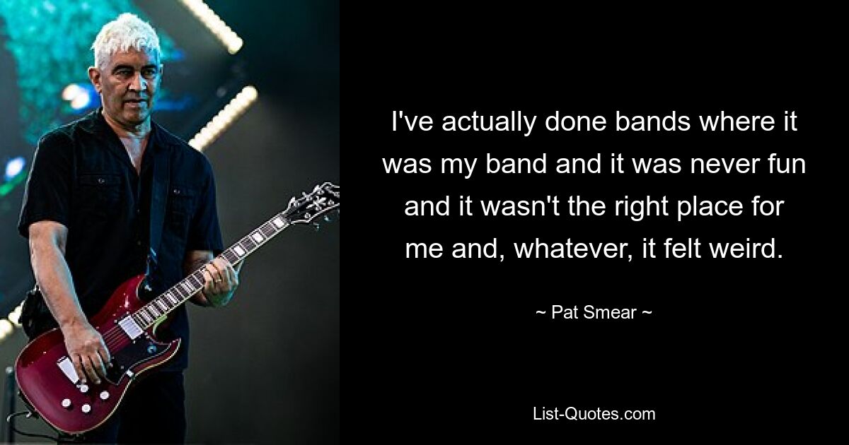 I've actually done bands where it was my band and it was never fun and it wasn't the right place for me and, whatever, it felt weird. — © Pat Smear