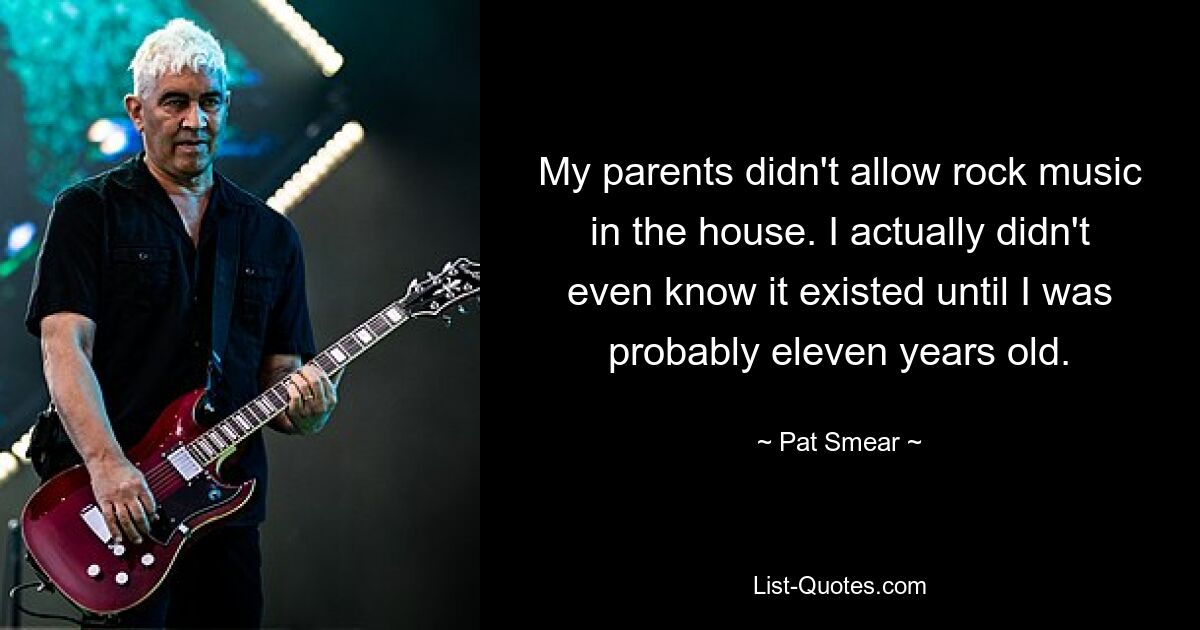 My parents didn't allow rock music in the house. I actually didn't even know it existed until I was probably eleven years old. — © Pat Smear