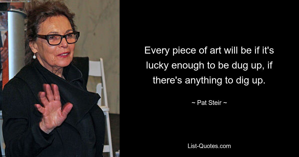 Every piece of art will be if it's lucky enough to be dug up, if there's anything to dig up. — © Pat Steir