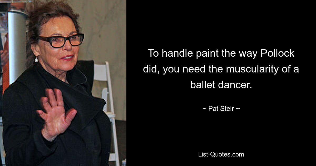 To handle paint the way Pollock did, you need the muscularity of a ballet dancer. — © Pat Steir