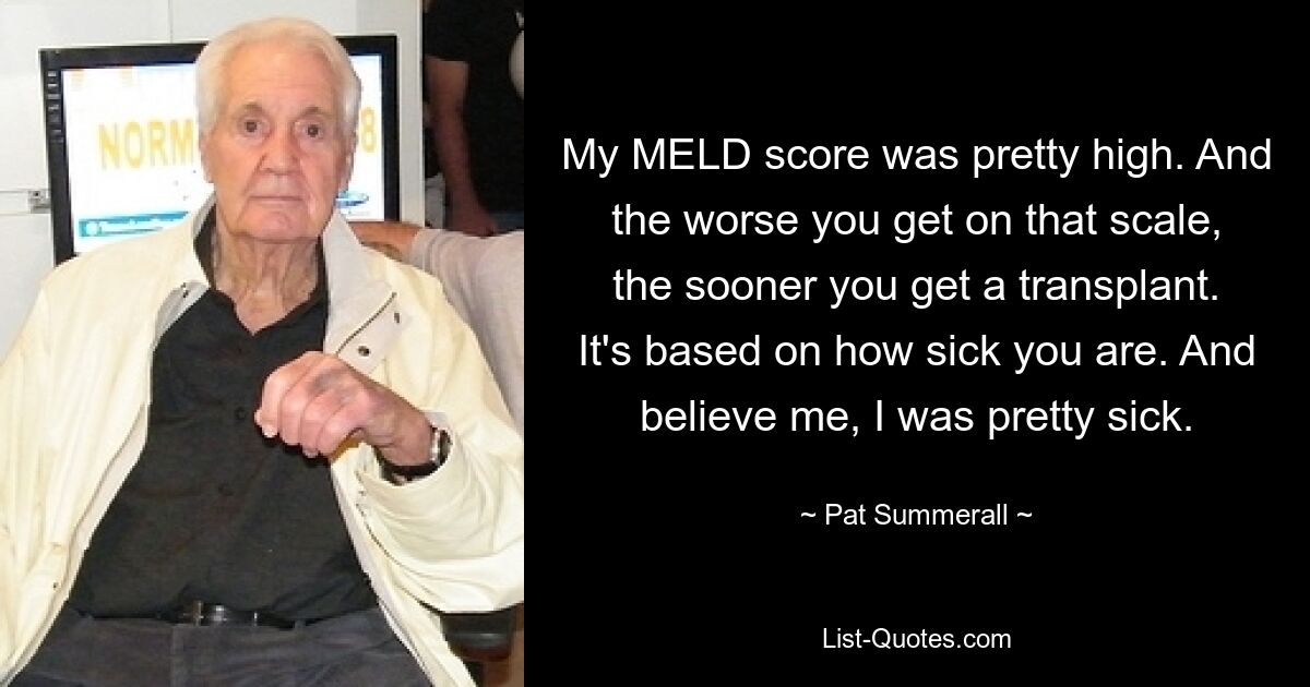 My MELD score was pretty high. And the worse you get on that scale, the sooner you get a transplant. It's based on how sick you are. And believe me, I was pretty sick. — © Pat Summerall