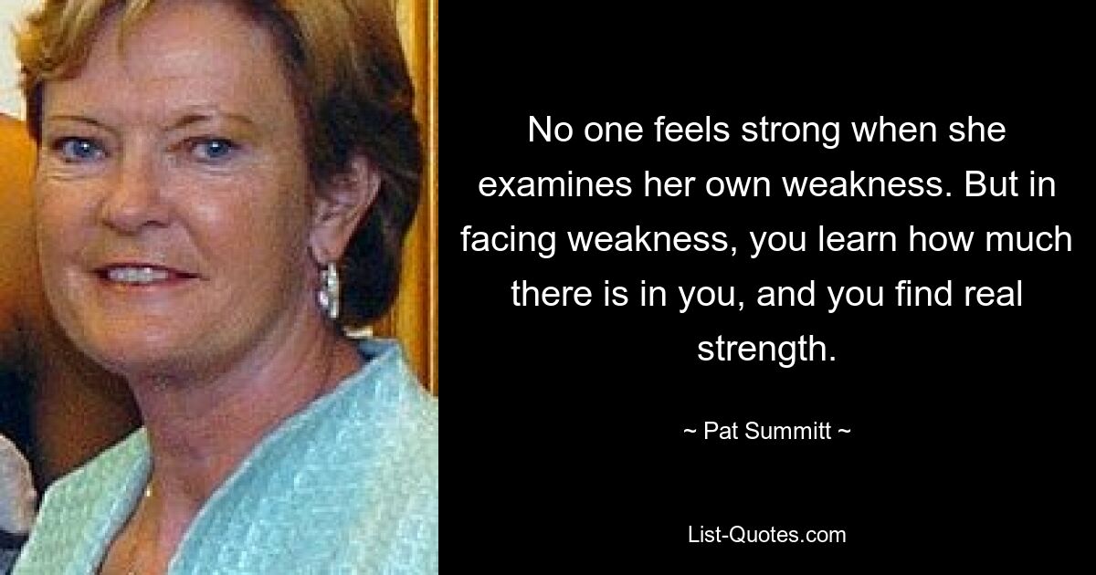 No one feels strong when she examines her own weakness. But in facing weakness, you learn how much there is in you, and you find real strength. — © Pat Summitt