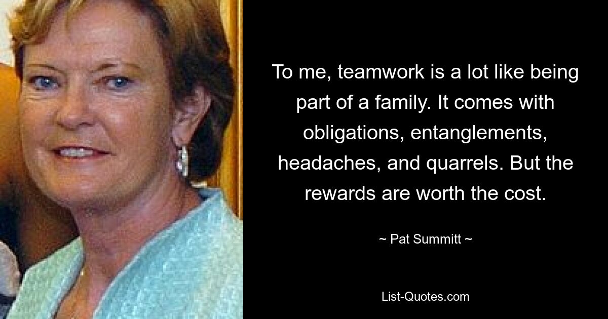 To me, teamwork is a lot like being part of a family. It comes with obligations, entanglements, headaches, and quarrels. But the rewards are worth the cost. — © Pat Summitt