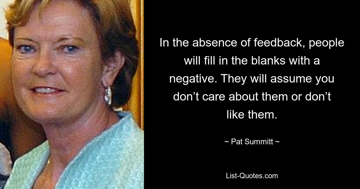 In the absence of feedback, people will fill in the blanks with a negative. They will assume you don’t care about them or don’t like them. — © Pat Summitt