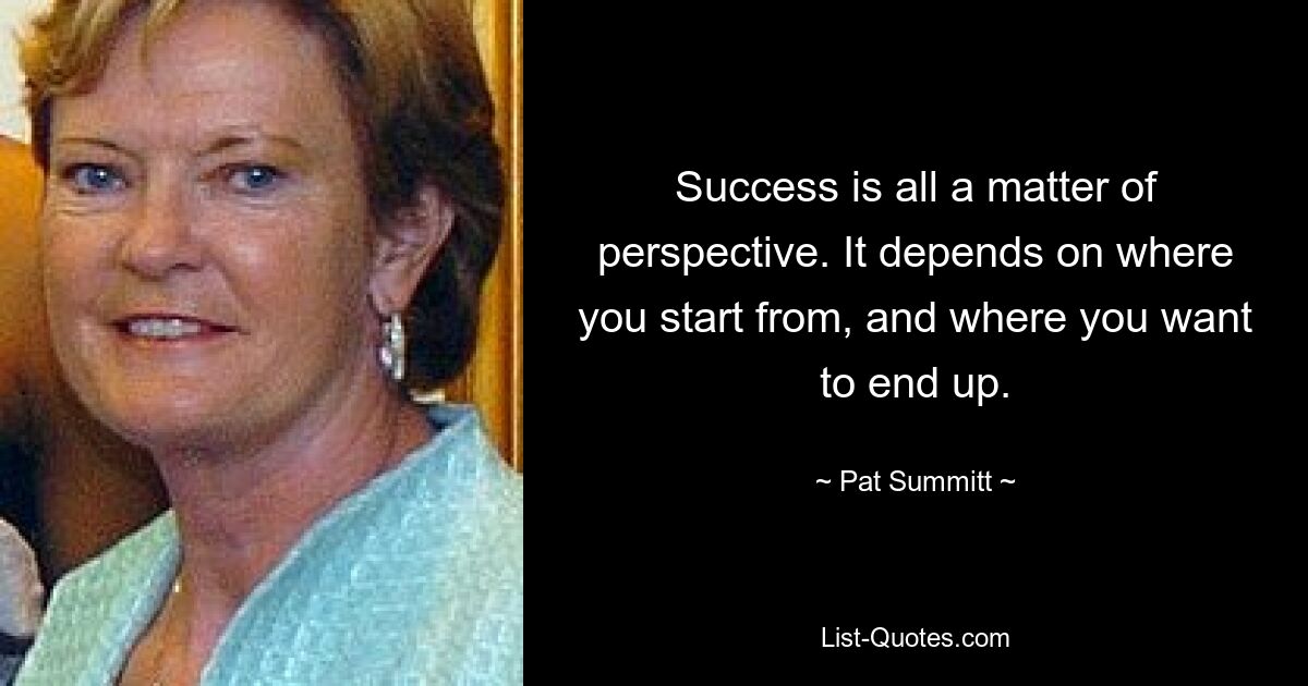 Success is all a matter of perspective. It depends on where you start from, and where you want to end up. — © Pat Summitt