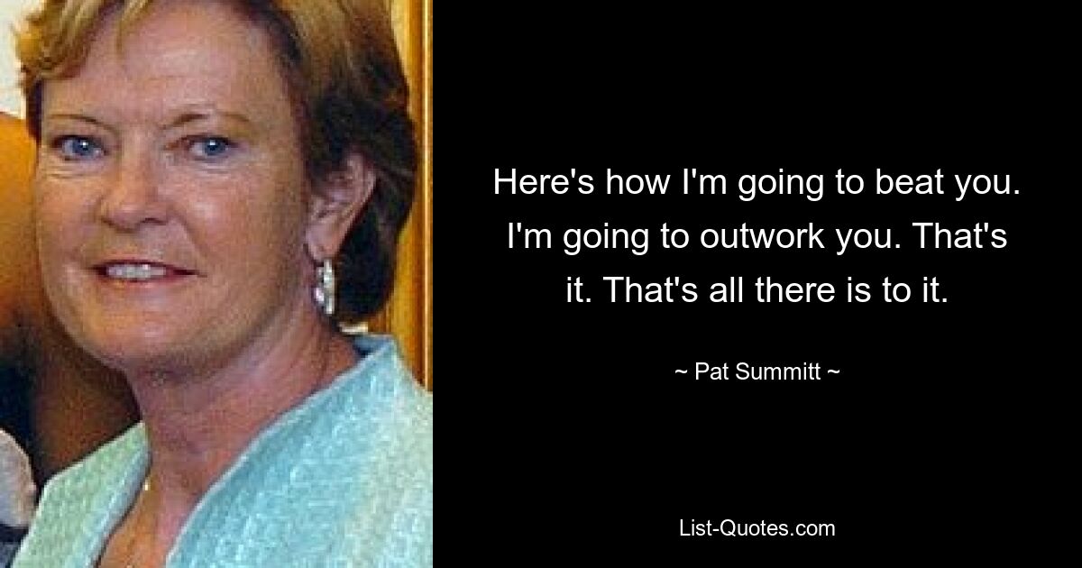 Here's how I'm going to beat you. I'm going to outwork you. That's it. That's all there is to it. — © Pat Summitt