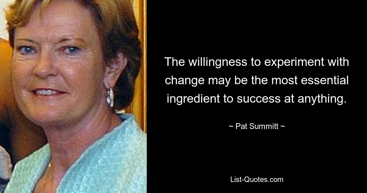 The willingness to experiment with change may be the most essential ingredient to success at anything. — © Pat Summitt