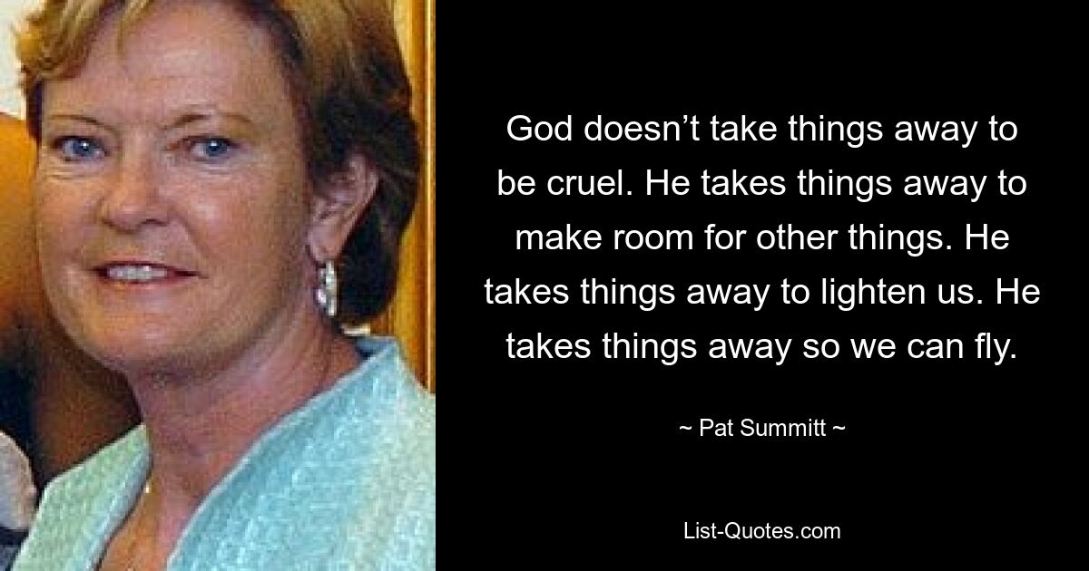 God doesn’t take things away to be cruel. He takes things away to make room for other things. He takes things away to lighten us. He takes things away so we can fly. — © Pat Summitt