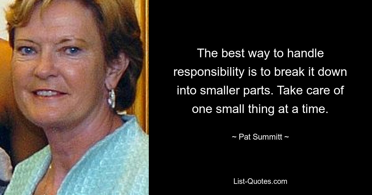 The best way to handle responsibility is to break it down into smaller parts. Take care of one small thing at a time. — © Pat Summitt