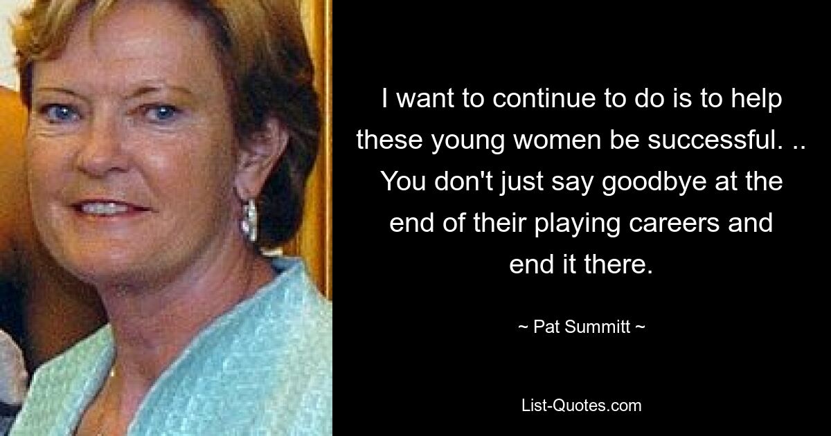 I want to continue to do is to help these young women be successful. .. You don't just say goodbye at the end of their playing careers and end it there. — © Pat Summitt